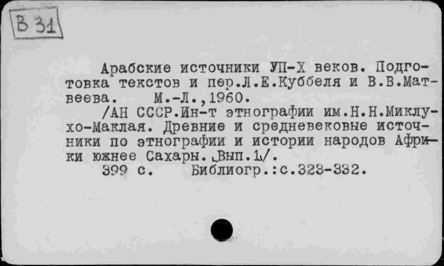 ﻿
Арабские источники УП-Х веков. Подготовка"' текстов и пер.Л.Е.Куббеля и В.В.Матвеева.	М.-Л.,I960.
/АН СССР.Ин-т этнографии им.Н.Н.Миклухо-Маклая. Древние и средневековые источники по этнографии и истории народов Африки южнее Сахары. иВып.Ь/.
399 с.	Библиогр.: с.323-332.